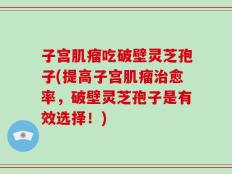 子宫肌瘤吃破壁灵芝孢子(提高子宫肌瘤治愈率，破壁灵芝孢子是有效选择！)