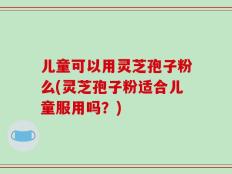 儿童可以用灵芝孢子粉么(灵芝孢子粉适合儿童服用吗？)