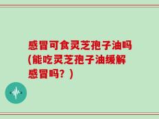 感冒可食灵芝孢子油吗(能吃灵芝孢子油缓解感冒吗？)