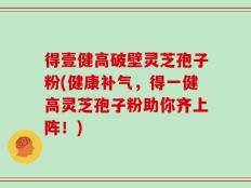 得壹健高破壁灵芝孢子粉(健康补气，得一健高灵芝孢子粉助你齐上阵！)