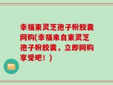 幸福束灵芝孢子粉胶囊网购(幸福来自束灵芝孢子粉胶囊，立即网购享受吧！)