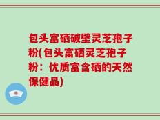 包头富硒破壁灵芝孢子粉(包头富硒灵芝孢子粉：优质富含硒的天然保健品)