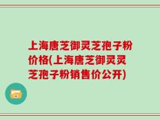 上海唐芝御灵芝孢子粉价格(上海唐芝御灵灵芝孢子粉销售价公开)
