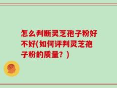 怎么判断灵芝孢子粉好不好(如何评判灵芝孢子粉的质量？)