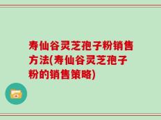 寿仙谷灵芝孢子粉销售方法(寿仙谷灵芝孢子粉的销售策略)