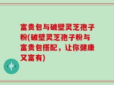 富贵包与破壁灵芝孢子粉(破壁灵芝孢子粉与富贵包搭配，让你健康又富有)