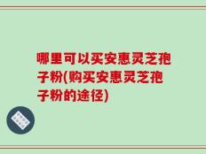 哪里可以买安惠灵芝孢子粉(购买安惠灵芝孢子粉的途径)
