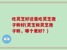 吃灵芝好还是吃灵芝孢子粉好(灵芝和灵芝孢子粉，哪个更好？)