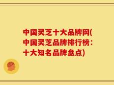 中国灵芝十大品牌网(中国灵芝品牌排行榜：十大知名品牌盘点)