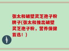张太和破壁灵芝孢子粉牌子(张太和推出破壁灵芝孢子粉，营养保健首选！)