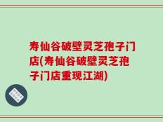 寿仙谷破壁灵芝孢子门店(寿仙谷破壁灵芝孢子门店重现江湖)