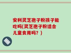 安利灵芝孢子粉孩子能吃吗(灵芝孢子粉适合儿童食用吗？)