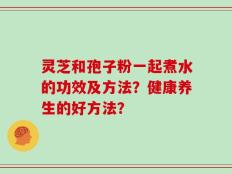 灵芝和孢子粉一起煮水的功效及方法？健康养生的好方法？