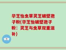 华芝怡虫草灵芝破壁孢子粉(华芝怡破壁孢子粉：灵芝与虫草双重滋补)