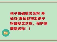 孢子粉破壁灵芝粉 寿仙谷(寿仙谷推出孢子粉破壁灵芝粉，保护健康新选择！)