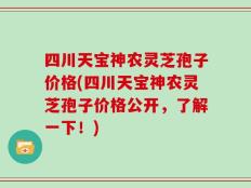四川天宝神农灵芝孢子价格(四川天宝神农灵芝孢子价格公开，了解一下！)