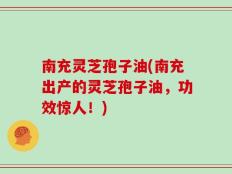 南充灵芝孢子油(南充出产的灵芝孢子油，功效惊人！)