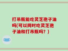 打吊瓶能吃灵芝孢子油吗(可以同时吃灵芝孢子油和打吊瓶吗？)