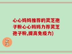 心心妈妈推荐的灵芝孢子粉心心妈妈力荐灵芝孢子粉,提高免疫力)