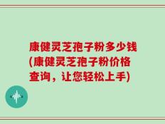 康健灵芝孢子粉多少钱(康健灵芝孢子粉价格查询，让您轻松上手)