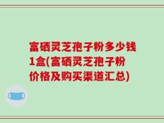 富硒灵芝孢子粉多少钱1盒(富硒灵芝孢子粉价格及购买渠道汇总)