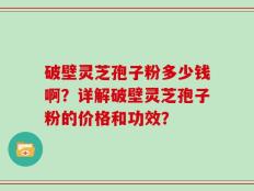 破壁灵芝孢子粉多少钱啊？详解破壁灵芝孢子粉的价格和功效？