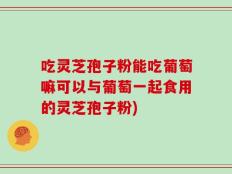 吃灵芝孢子粉能吃葡萄嘛可以与葡萄一起食用的灵芝孢子粉)