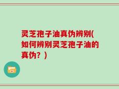 灵芝孢子油真伪辨别(如何辨别灵芝孢子油的真伪？)