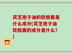 灵芝孢子油的软胶囊是什么成分(灵芝孢子油软胶囊的成分是什么？)