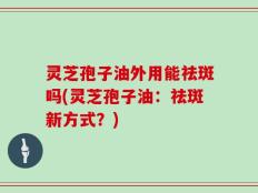 灵芝孢子油外用能祛斑吗(灵芝孢子油：祛斑新方式？)