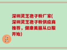 深圳灵芝孢子粉厂家(深圳灵芝孢子粉供应商推荐，健康美丽从口服开始)