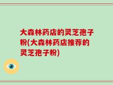 大森林药店的灵芝孢子粉(大森林药店推荐的灵芝孢子粉)