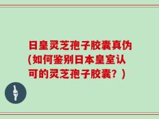 日皇灵芝孢子胶囊真伪(如何鉴别日本皇室认可的灵芝孢子胶囊？)
