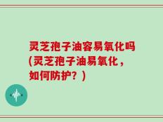 灵芝孢子油容易氧化吗(灵芝孢子油易氧化，如何防护？)