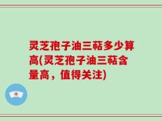 灵芝孢子油三萜多少算高(灵芝孢子油三萜含量高，值得关注)