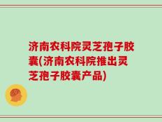 济南农科院灵芝孢子胶囊(济南农科院推出灵芝孢子胶囊产品)