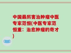 中国最厉害治肿瘤中医专家范恒(中医专家范恒重：治愈肿瘤的奇才)