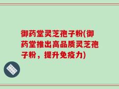 御药堂灵芝孢子粉(御药堂推出高品质灵芝孢子粉，提升免疫力)
