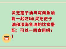 灵芝孢子油与深海鱼油能一起吃吗(灵芝孢子油和深海鱼油的饮食搭配：可以一同食用吗？)