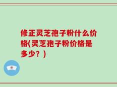 修正灵芝孢子粉什么价格(灵芝孢子粉价格是多少？)