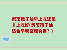 灵芝孢子油早上吃还是晩上吃好(灵芝孢子油适合早晚空腹食用？)