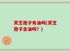 灵芝孢子有油吗(灵芝孢子含油吗？)