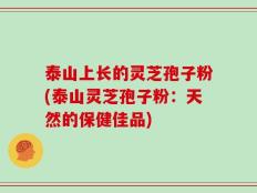泰山上长的灵芝孢子粉(泰山灵芝孢子粉：天然的保健佳品)