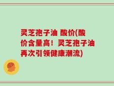 灵芝孢子油 酸价(酸价含量高！灵芝孢子油再次引领健康潮流)