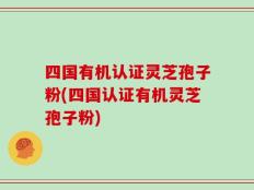 四国有机认证灵芝孢子粉(四国认证有机灵芝孢子粉)