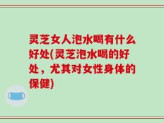 灵芝女人泡水喝有什么好处(灵芝泡水喝的好处，尤其对女性身体的保健)