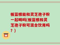 板蓝根能和灵芝孢子粉一起喝吗(板蓝根和灵芝孢子粉可混合饮用吗？)