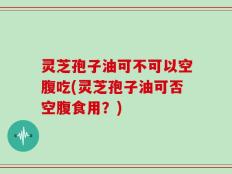 灵芝孢子油可不可以空腹吃(灵芝孢子油可否空腹食用？)