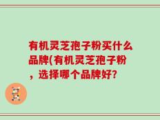 有机灵芝孢子粉买什么品牌(有机灵芝孢子粉，选择哪个品牌好？