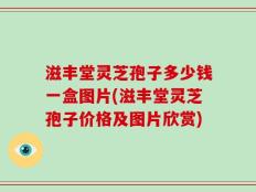 滋丰堂灵芝孢子多少钱一盒图片(滋丰堂灵芝孢子价格及图片欣赏)